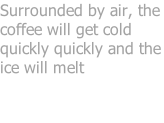 Surrounded by air, the coffee will get cold quickly quickly and the ice will melt
